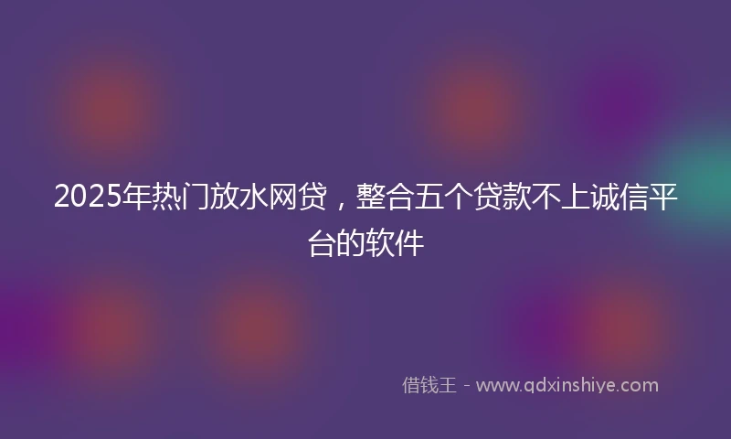 2025年热门放水网贷，整合五个贷款不上诚信平台的软件