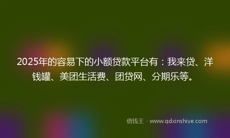 2025年的容易下的小额贷款平台有：我来贷、洋钱罐、美团生活费、团贷网、分期乐等。