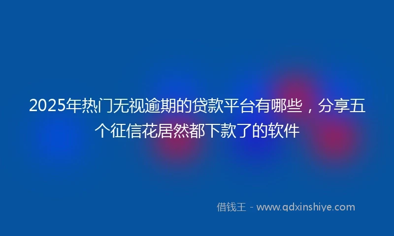 2025年热门无视逾期的贷款平台有哪些，分享五个征信花居然都下款了的软件