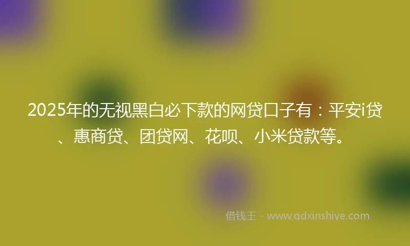 2025年的无视黑白必下款的网贷口子有：平安i贷、惠商贷、团贷网、花呗、小米贷款等。