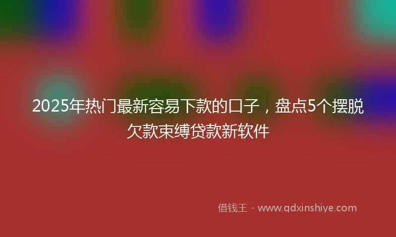 2025年热门最新容易下款的口子，盘点5个摆脱欠款束缚贷款新软件