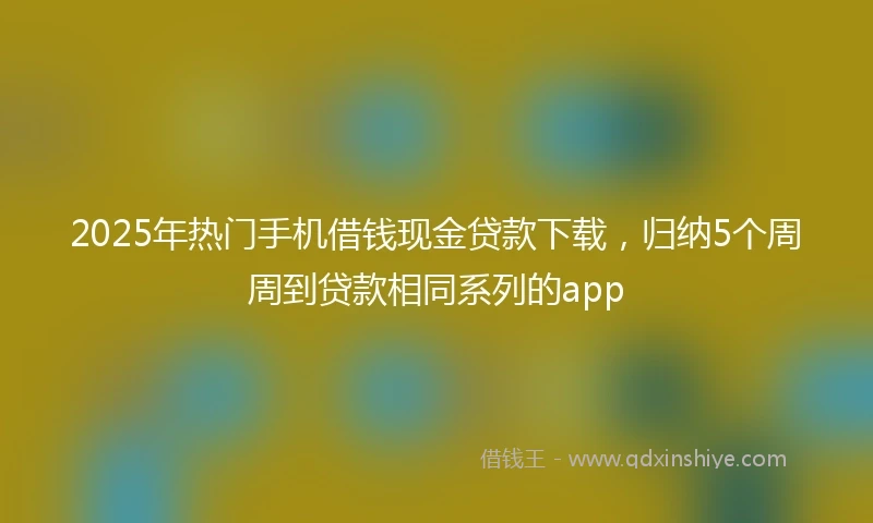 2025年热门手机借钱现金贷款下载，归纳5个周周到贷款相同系列的app