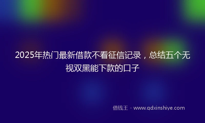 2025年热门最新借款不看征信记录，总结五个无视双黑能下款的口子