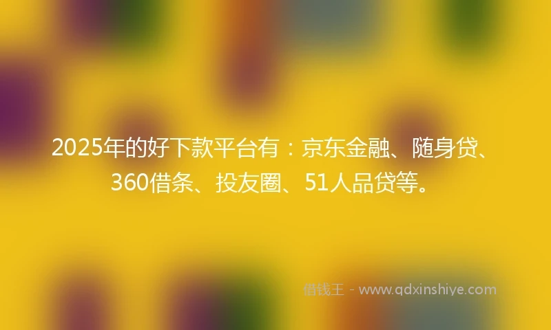 2025年的好下款平台有：京东金融、随身贷、360借条、投友圈、51人品贷等。