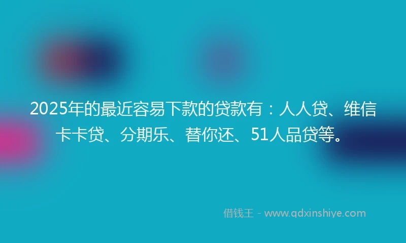 2025年的最近容易下款的贷款有：人人贷、维信卡卡贷、分期乐、替你还、51人品贷等。