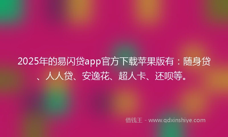 2025年的易闪贷app官方下载苹果版有：随身贷、人人贷、安逸花、超人卡、还呗等。
