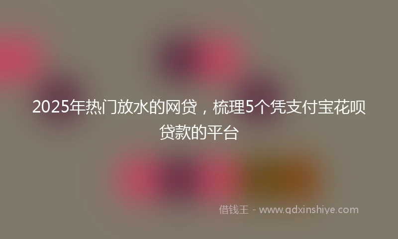 2025年热门放水的网贷，梳理5个凭支付宝花呗贷款的平台