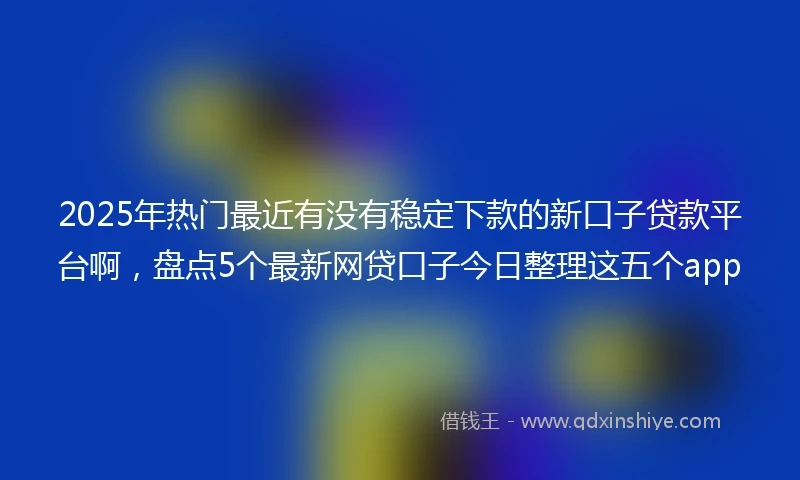 2025年热门最近有没有稳定下款的新口子贷款平台啊，盘点5个最新网贷口子今日整理这五个app