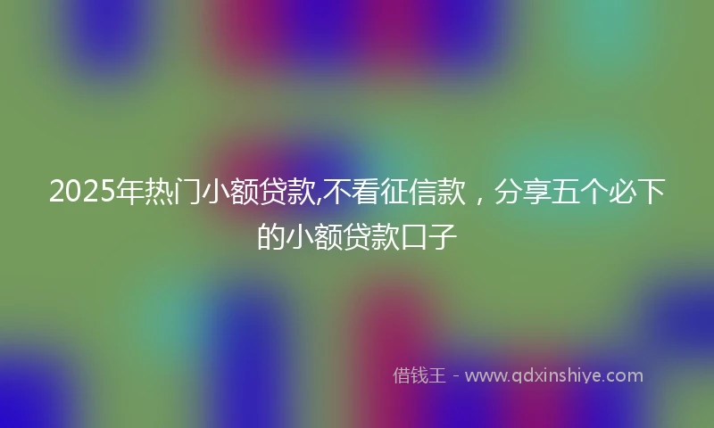 2025年热门小额贷款,不看征信款，分享五个必下的小额贷款口子