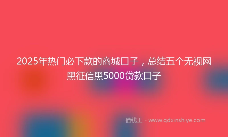 2025年热门必下款的商城口子，总结五个无视网黑征信黑5000贷款口子