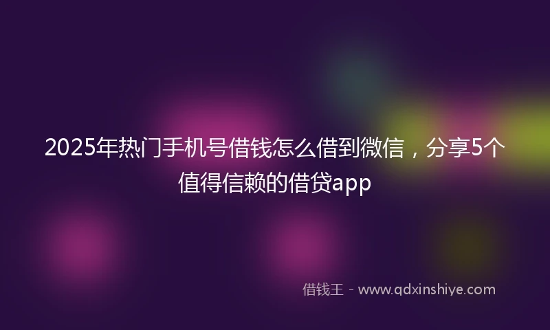 2025年热门手机号借钱怎么借到微信，分享5个值得信赖的借贷app