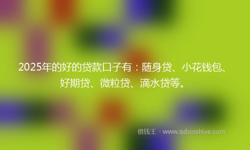 2025年的好的贷款口子有：随身贷、小花钱包、好期贷、微粒贷、滴水贷等。