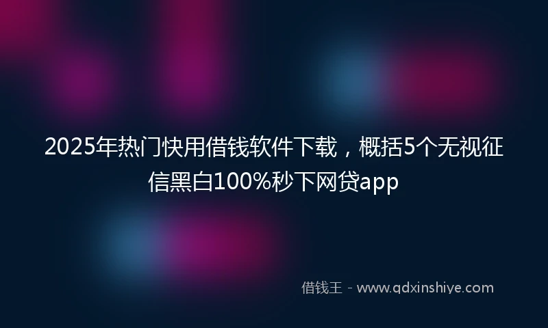 2025年热门快用借钱软件下载，概括5个无视征信黑白100%秒下网贷app