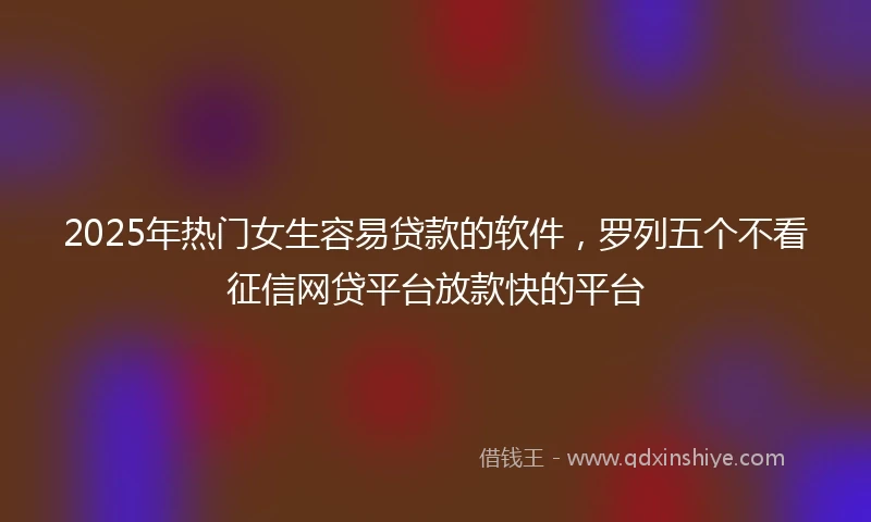 2025年热门女生容易贷款的软件，罗列五个不看征信网贷平台放款快的平台