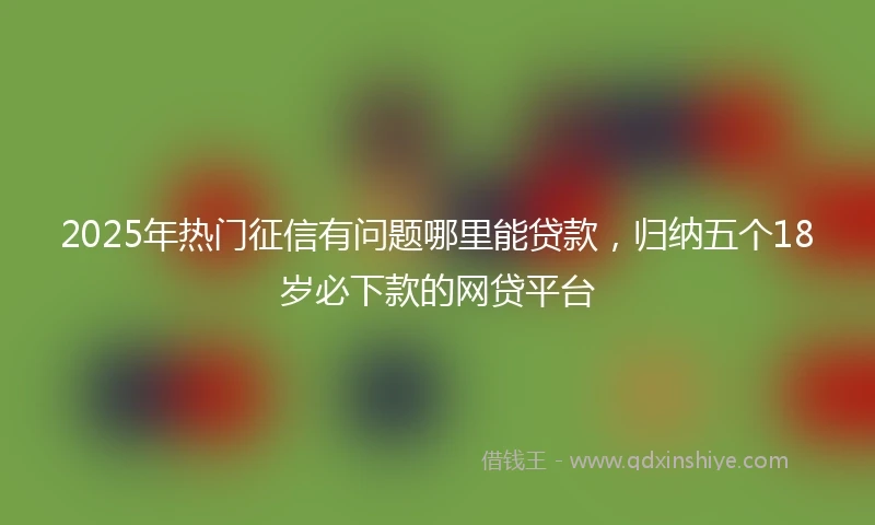 2025年热门征信有问题哪里能贷款，归纳五个18岁必下款的网贷平台