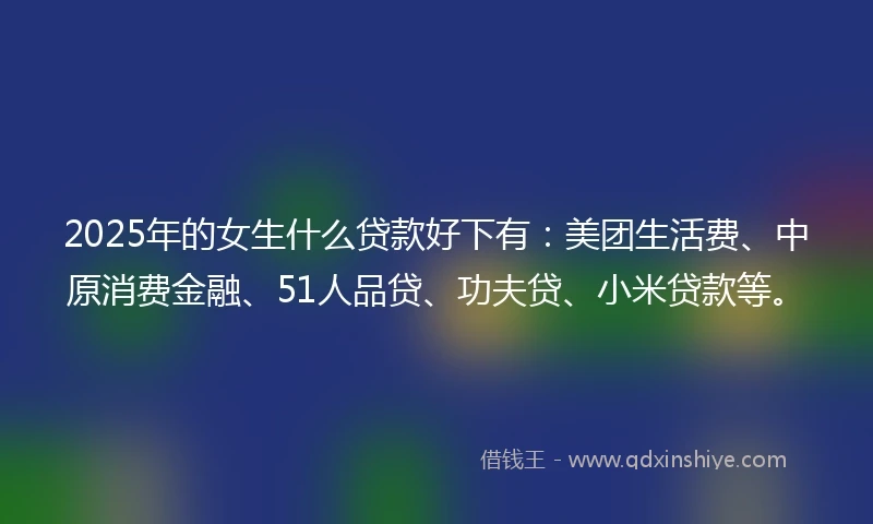 2025年的女生什么贷款好下有：美团生活费、中原消费金融、51人品贷、功夫贷、小米贷款等。