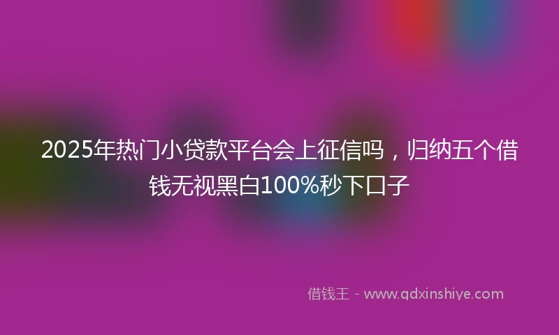 2025年热门小贷款平台会上征信吗，归纳五个借钱无视黑白100%秒下口子