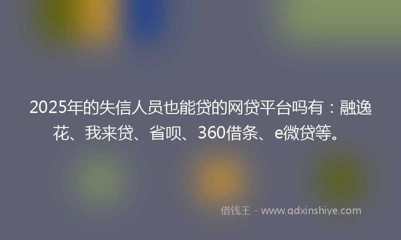 2025年的失信人员也能贷的网贷平台吗有：融逸花、我来贷、省呗、360借条、e微贷等。
