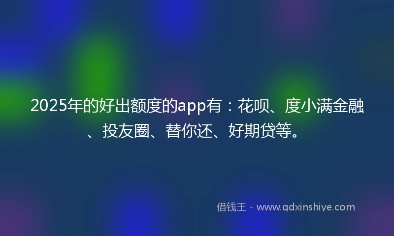 2025年的好出额度的app有：花呗、度小满金融、投友圈、替你还、好期贷等。