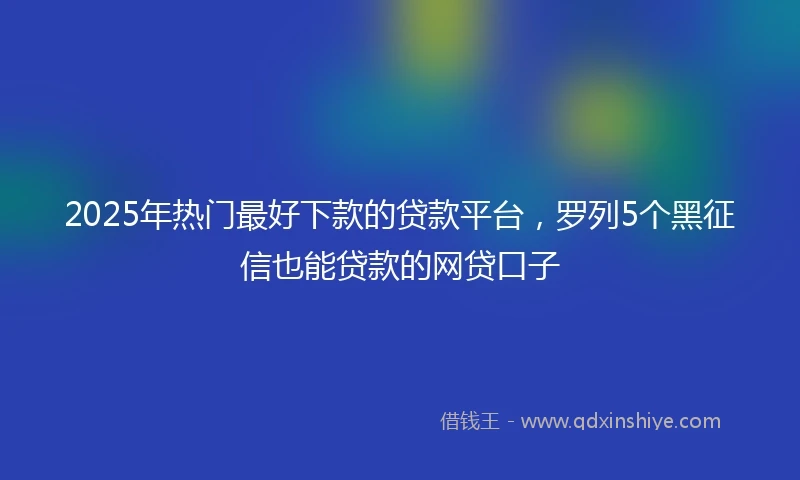 2025年热门最好下款的贷款平台，罗列5个黑征信也能贷款的网贷口子