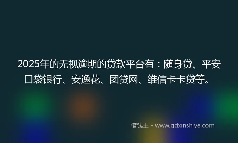 2025年的无视逾期的贷款平台有：随身贷、平安口袋银行、安逸花、团贷网、维信卡卡贷等。