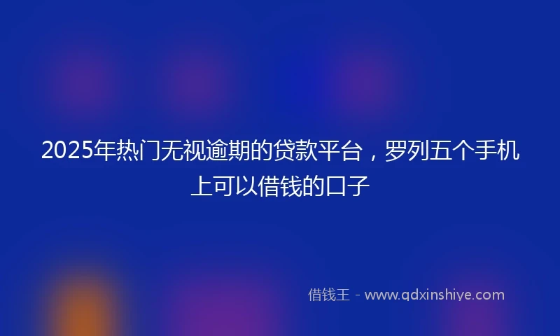 2025年热门无视逾期的贷款平台，罗列五个手机上可以借钱的口子