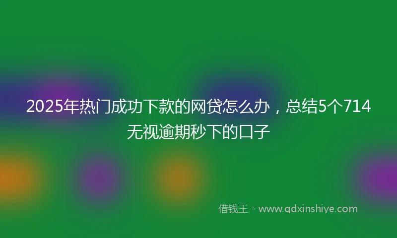 2025年热门成功下款的网贷怎么办，总结5个714无视逾期秒下的口子