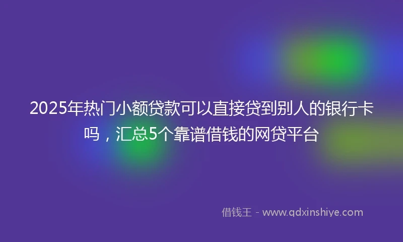 2025年热门小额贷款可以直接贷到别人的银行卡吗，汇总5个靠谱借钱的网贷平台