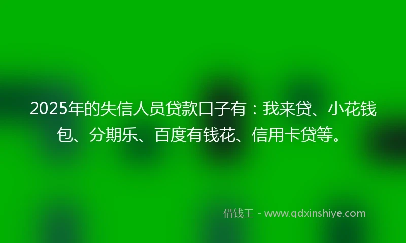 2025年的失信人员贷款口子有：我来贷、小花钱包、分期乐、百度有钱花、信用卡贷等。