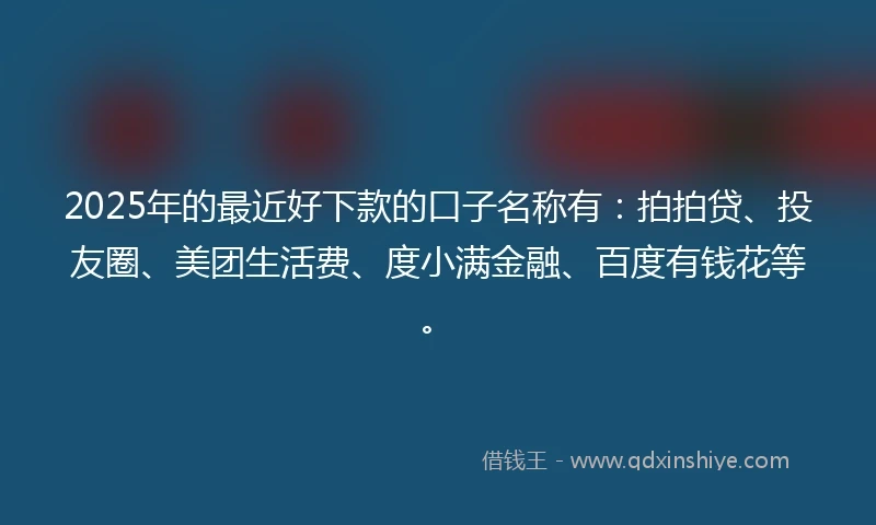 2025年的最近好下款的口子名称有：拍拍贷、投友圈、美团生活费、度小满金融、百度有钱花等。