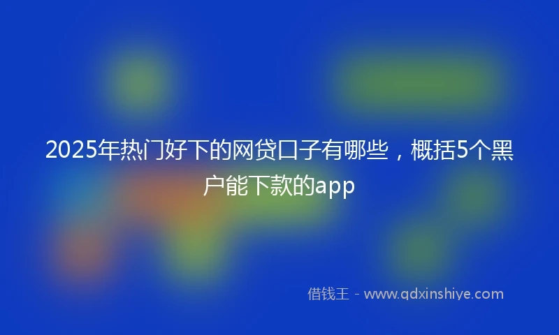 2025年热门好下的网贷口子有哪些，概括5个黑户能下款的app