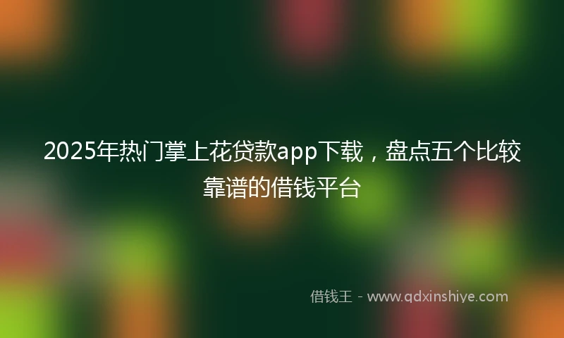 2025年热门掌上花贷款app下载，盘点五个比较靠谱的借钱平台