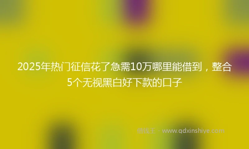 2025年热门征信花了急需10万哪里能借到,整合5个无视黑白好下款的口子