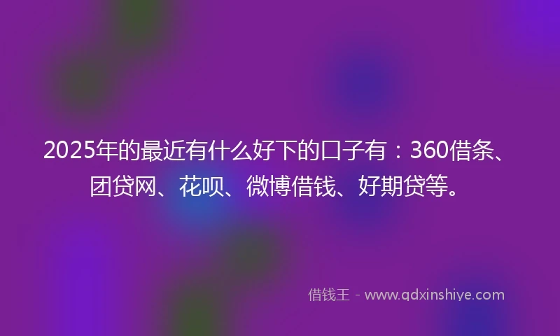 2025年的最近有什么好下的口子有：360借条、团贷网、花呗、微博借钱、好期贷等。