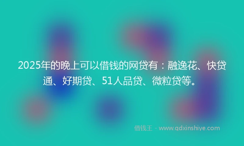2025年的晚上可以借钱的网贷有：融逸花、快贷通、好期贷、51人品贷、微粒贷等。