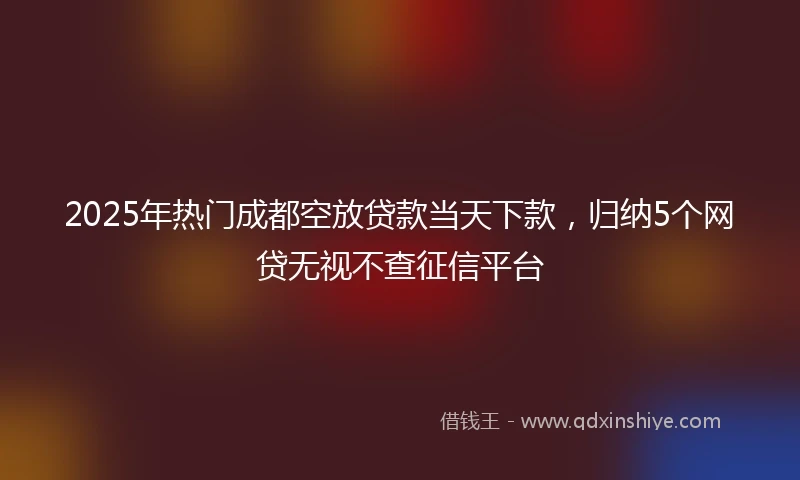 2025年热门成都空放贷款当天下款，归纳5个网贷无视不查征信平台