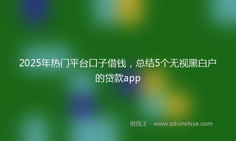 2025年热门平台口子借钱，总结5个无视黑白户的贷款app