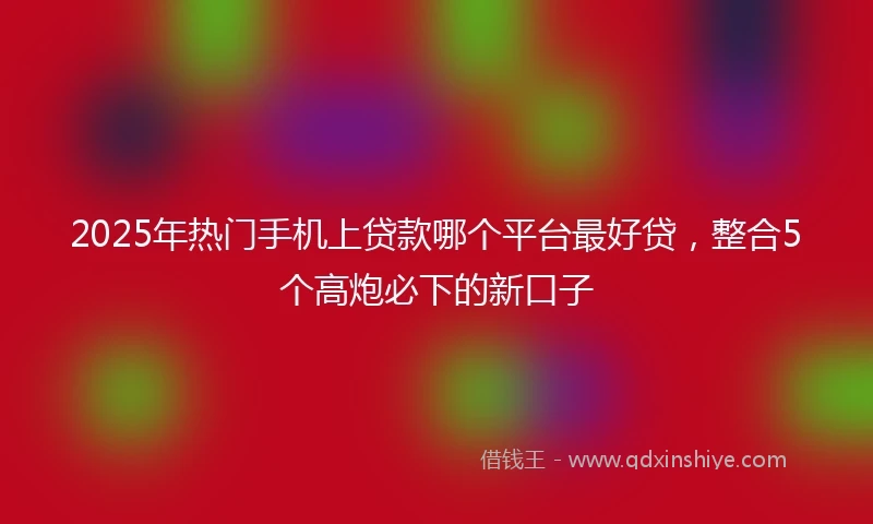 2025年热门手机上贷款哪个平台最好贷，整合5个高炮必下的新口子