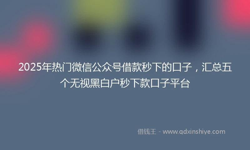 2025年热门微信公众号借款秒下的口子，汇总五个无视黑白户秒下款口子平台