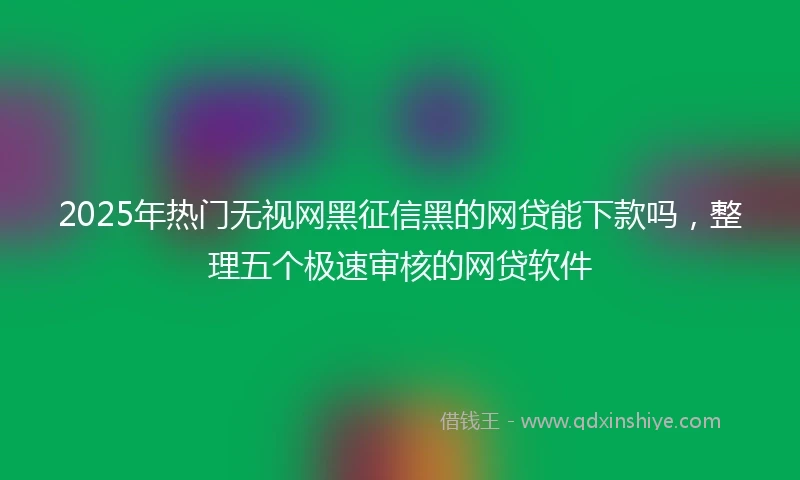 2025年热门无视网黑征信黑的网贷能下款吗，整理五个极速审核的网贷软件