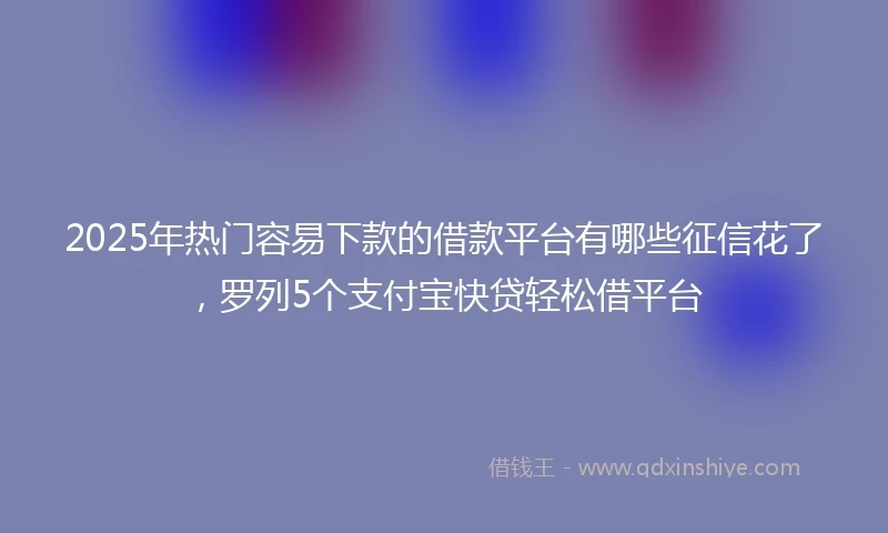 2025年热门容易下款的借款平台有哪些征信花了，罗列5个支付宝快贷轻松借平台