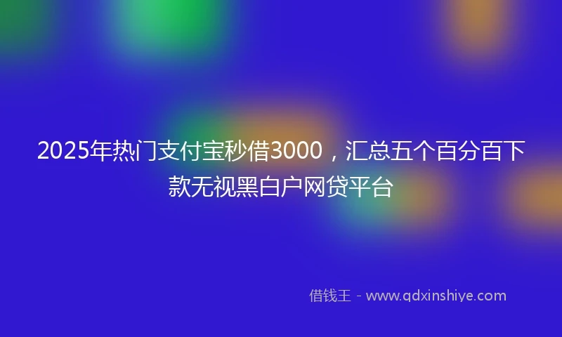 2025年热门支付宝秒借3000，汇总五个百分百下款无视黑白户网贷平台