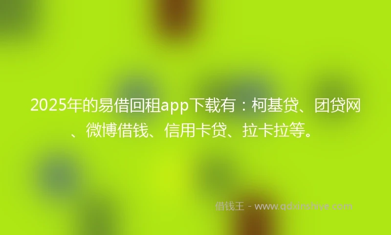 2025年的易借回租app下载有：柯基贷、团贷网、微博借钱、信用卡贷、拉卡拉等。