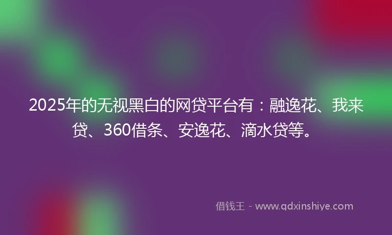 2025年的无视黑白的网贷平台有：融逸花、我来贷、360借条、安逸花、滴水贷等。
