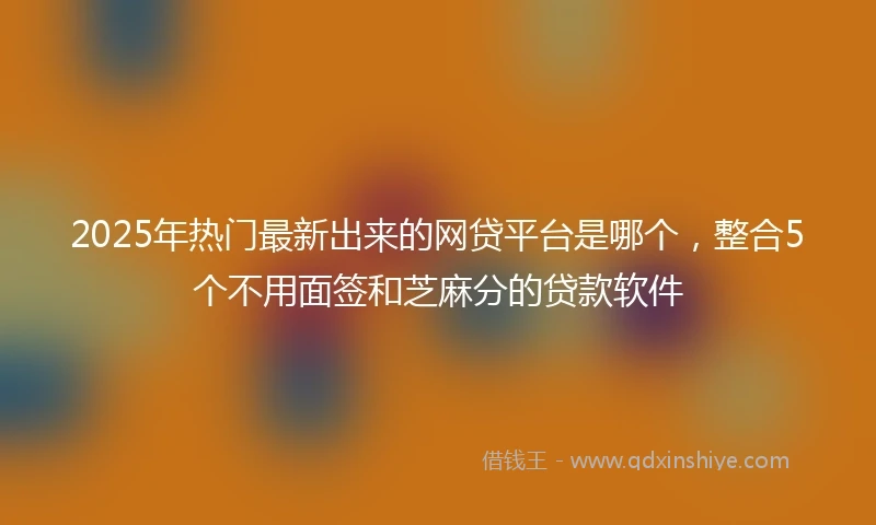 2025年热门最新出来的网贷平台是哪个，整合5个不用面签和芝麻分的贷款软件