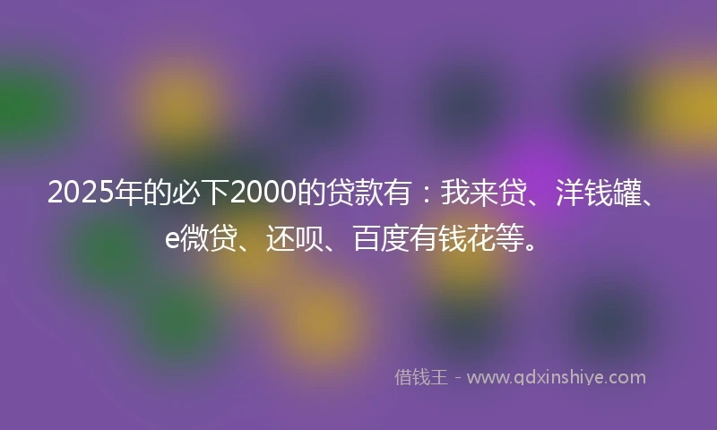 2025年的必下2000的贷款有：我来贷、洋钱罐、e微贷、还呗、百度有钱花等。