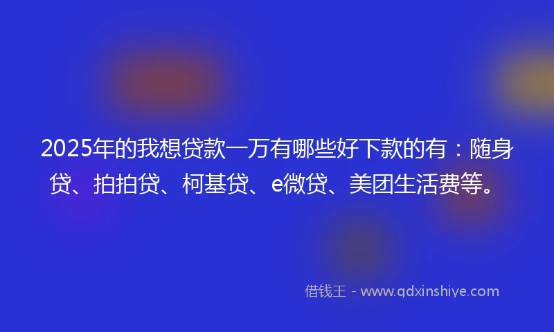 2025年的我想贷款一万有哪些好下款的有：随身贷、拍拍贷、柯基贷、e微贷、美团生活费等。