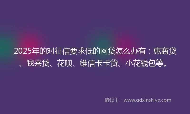 2025年的对征信要求低的网贷怎么办有：惠商贷、我来贷、花呗、维信卡卡贷、小花钱包等。