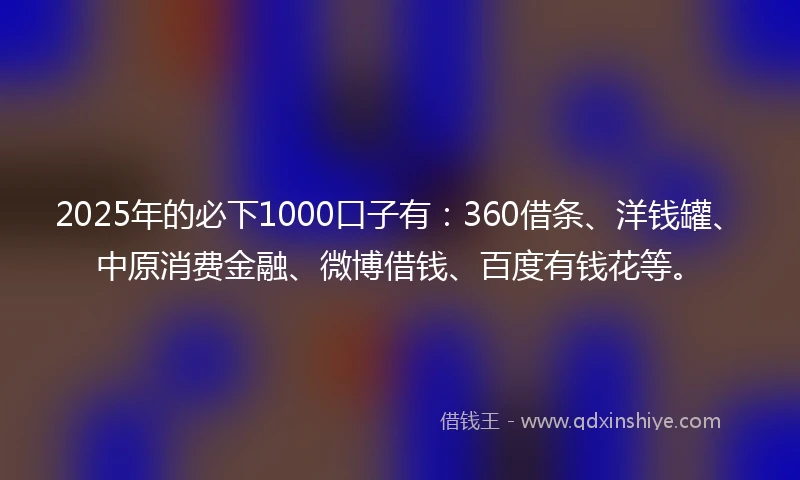 2025年的必下1000口子有：360借条、洋钱罐、中原消费金融、微博借钱、百度有钱花等。