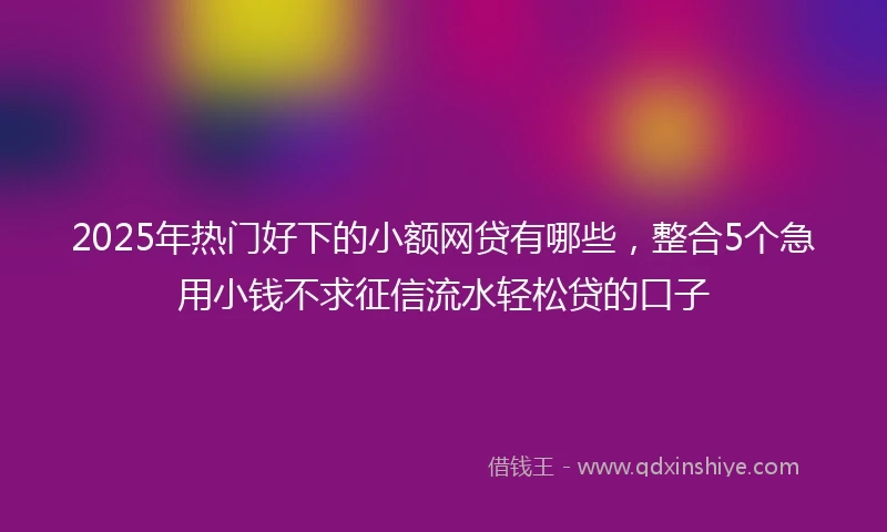 2025年热门好下的小额网贷有哪些，整合5个急用小钱不求征信流水轻松贷的口子
